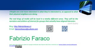 Fabrizio Faraco
quest' opera (per le parti non coperte da copyright identificate dalla citazione della fonte) è distribuita con licenza creative commons attribuzione
3.0 unported.
Blog: http://fabriziofaraco.it
Email: fabriziofaraco@outlook.com
«People are a lot more interested in what they're interested in, as opposed to what
their physical neighbors are doing.
The real kings of media will be local in a totally different sense. They will be the
narrators and arbiters of interest for groups that actually have aligned interests»
(Seth Godin)
 