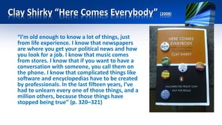 Clay Shirky “Here Comes Everybody” (2008)
“I’m old enough to know a lot of things, just
from life experience. I know that newspapers
are where you get your political news and how
you look for a job. I know that music comes
from stores. I know that if you want to have a
conversation with someone, you call them on
the phone. I know that complicated things like
software and encyclopedias have to be created
by professionals. In the last fifteen years, I’ve
had to unlearn every one of those things, and a
million others, because those things have
stopped being true” (p. 320–321)
 