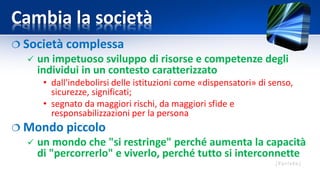 Cambia la società
 Società complessa
 un impetuoso sviluppo di risorse e competenze degli
individui in un contesto caratterizzato
• dall'indebolirsi delle istituzioni come «dispensatori» di senso,
sicurezze, significati;
• segnato da maggiori rischi, da maggiori sfide e
responsabilizzazioni per la persona
 Mondo piccolo
 un mondo che "si restringe" perché aumenta la capacità
di "percorrerlo" e viverlo, perché tutto si interconnette
 