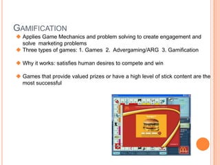 GAMIFICATION
 Applies Game Mechanics and problem solving to create engagement and
  solve marketing problems
 Three types of games: 1. Games 2. Advergaming/ARG 3. Gamification

 Why it works: satisfies human desires to compete and win

 Games that provide valued prizes or have a high level of stick content are the
  most successful
 