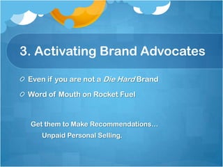 3. Activating Brand Advocates

 Even if you are not a Die Hard Brand

 Word of Mouth on Rocket Fuel


 Get them to Make Recommendations…
    Unpaid Personal Selling.
 