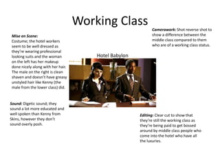 Working Class
Hotel Babylon
Mise en Scene:
Costume; the hotel workers
seem to be well dressed as
they’re wearing professional
looking suits and the woman
on the left has her makeup
done nicely along with her hair.
The male on the right is clean
shaven and doesn’t have greasy
unstyled hair like Kenny (the
male from the lower class) did.
Camerawork: Shot reverse shot to
show a difference between the
middle class compared to them
who are of a working class status.
Sound: Digetic sound; they
sound a lot more educated and
well spoken than Kenny from
Skins, however they don’t
sound overly posh.
Editing: Clear cut to show that
they’re still the working class as
they’re being paid to get bossed
around by middle class people who
come into the hotel who have all
the luxuries.
 