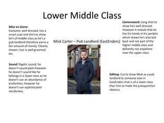 Lower Middle Class
Mick Carter – Pub Landlord (EastEnders)
Mise en Scene:
Costume; well dressed, has a
smart coat and shirt to show
he’s of middle class as he’s a
pub landlord therefore earns a
fair amount of money. Cleanly
shaven, hair is well groomed
etc.
Camerawork: Long shot to
show he’s well dressed.
However it reveals that he
has his hands in his pockets
which shows he’s also laid
back and not part of the
higher middle class and
defiantly not anywhere
near the upper class.
Sound: Digetic sound; he
doesn’t sound posh however
he doesn’t sound like he
belongs in a lower class as he
doesn’t use an abundance of
profanities, however he
doesn’t use sophisticated
vocabulary.
Editing: Cut to show Mick as a pub
landlord to someone else in
EastEnders that is of a lower class
than him to make the juxtaposition
obvious.
 