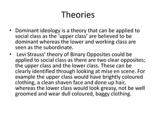 Theories
• Dominant ideology is a theory that can be applied to
social class as the ‘upper class’ are believed to be
dominant whereas the lower and working class are
seen as the subordinate.
• Levi Strauss’ theory of Binary Opposites could be
applied to social class as there are two clear opposites;
the upper class and the lower class. These can be
clearly identified through looking at mise en scene. For
example the upper class would have brightly coloured
clothing, a clean shaven face and done up hair,
whereas the lower class would look greasy, not be well
groomed and wear dull coloured, baggy clothing.
 