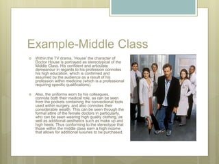 Example-Middle Class
 Within the TV drama, ‘House’ the character of
Doctor House is portrayed as stereotypical of the
Middle Class. His confident and articulate
demeanour in regards to his profession connotes
his high education, which is confirmed and
assumed by the audience as a result of his
profession within medicine (which is a professional
requiring specific qualifications).
 Also, the uniforms worn by his colleagues,
connote both their medical role, as can be seen
from the pockets containing the convectional tools
used within surgery, and also connotes their
considerable wealth. This can be seen through the
formal attire of the female doctors in particularly,
who can be seen wearing high quality clothing, as
well as additional aesthetics such as make up and
high heels. Thus conforming to the stereotype that
those within the middle class earn a high income
that allows for additional luxuries to be purchased.
 