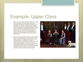 Example- Upper Class
 Within the TV drama, ‘Downton Abbey’ the upper
class characters of the Crawley family are
conveyed coherently throughout the piece. The
extravagant, intricate costumes of the female
character connote the characters vast wealth as
well as decadent and indulgent lifestyle, as their
clothes emphasise a great sense of pride and
luxury, lacking a sense of practicality which
conforms to the idea that the upper class are
apart of the elite, who gain their wealth from
inheritance and bloodline rather than through
employment.
 Also, by surrounding themselves by servants the
wealth of the characters is emphasised, as this
further divides the working class and the upper,
as the servants are presented as within
supporting roles, respectful and quiet in the face
of their employers, thus forming a sense of
superiority in regards to the upper class, which is
connoted through their proud expressions and
emphasised by their ability to possess the wealth
needed in order to hire a vast array of well
mannered servants within their household.
 