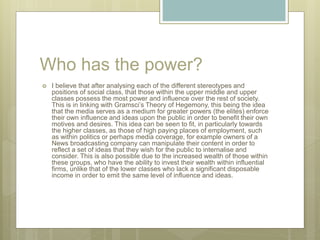 Who has the power?
 I believe that after analysing each of the different stereotypes and
positions of social class, that those within the upper middle and upper
classes possess the most power and influence over the rest of society.
This is in linking with Gramsci’s Theory of Hegemony, this being the idea
that the media serves as a medium for greater powers (the elites) enforce
their own influence and ideas upon the public in order to benefit their own
motives and desires. This idea can be seen to fit, in particularly towards
the higher classes, as those of high paying places of employment, such
as within politics or perhaps media coverage, for example owners of a
News broadcasting company can manipulate their content in order to
reflect a set of ideas that they wish for the public to internalise and
consider. This is also possible due to the increased wealth of those within
these groups, who have the ability to invest their wealth within influential
firms, unlike that of the lower classes who lack a significant disposable
income in order to emit the same level of influence and ideas.
 