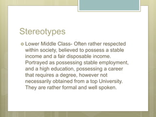 Stereotypes
 Lower Middle Class- Often rather respected
within society, believed to possess a stable
income and a fair disposable income.
Portrayed as possessing stable employment,
and a high education, possessing a career
that requires a degree, however not
necessarily obtained from a top University.
They are rather formal and well spoken.
 