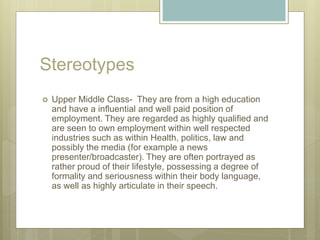 Stereotypes
 Upper Middle Class- They are from a high education
and have a influential and well paid position of
employment. They are regarded as highly qualified and
are seen to own employment within well respected
industries such as within Health, politics, law and
possibly the media (for example a news
presenter/broadcaster). They are often portrayed as
rather proud of their lifestyle, possessing a degree of
formality and seriousness within their body language,
as well as highly articulate in their speech.
 