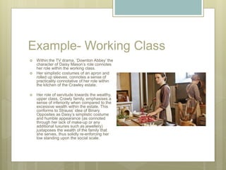 Example- Working Class
 Within the TV drama, ‘Downton Abbey’ the
character of Daisy Mason’s role connotes
her role within the working class.
 Her simplistic costumes of an apron and
rolled up sleeves, connotes a sense of
practicality connotative of her role within
the kitchen of the Crawley estate.
 Her role of servitude towards the wealthy,
upper class, Crawly family, emphasises a
sense of inferiority when compared to the
excessive wealth within the estate. This
conforms to Strauss’ idea of Binary
Opposites as Daisy’s simplistic costume
and humble appearance (as connoted
through her lack of make-up or any
additional luxuries such as jewellery)
juxtaposes the wealth of the family that
she serves, thus solidly re-enforcing her
low standing upon the social scale.
 