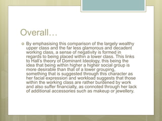 Overall…
 By emphasising this comparison of the largely wealthy
upper class and the far less glamorous and decadent
working class, a sense of negativity is formed in
regards to being placed within a lower class. This links
to Hall’s theory of Dominant Ideology, this being the
idea that being within higher a higher social group is
more desirable than that of a lower grouping,
something that is suggested through this character as
her facial expression and workload suggests that those
within the working class are rather burdened by work
and also suffer financially, as connoted through her lack
of additional accessories such as makeup or jewellery.
 