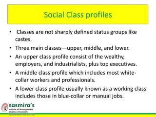Social Class profiles
• Classes are not sharply defined status groups like
castes.
• Three main classes—upper, middle, and lower.
• An upper class profile consist of the wealthy,
employers, and industrialists, plus top executives.
• A middle class profile which includes most white-
collar workers and professionals.
• A lower class profile usually known as a working class
includes those in blue-collar or manual jobs.
 