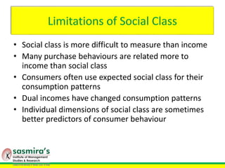 Limitations of Social Class
• Social class is more difficult to measure than income
• Many purchase behaviours are related more to
income than social class
• Consumers often use expected social class for their
consumption patterns
• Dual incomes have changed consumption patterns
• Individual dimensions of social class are sometimes
better predictors of consumer behaviour
 