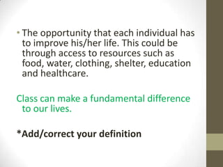 • The opportunity that each individual has
  to improve his/her life. This could be
  through access to resources such as
  food, water, clothing, shelter, education
  and healthcare.

Class can make a fundamental difference
 to our lives.

*Add/correct your definition
 