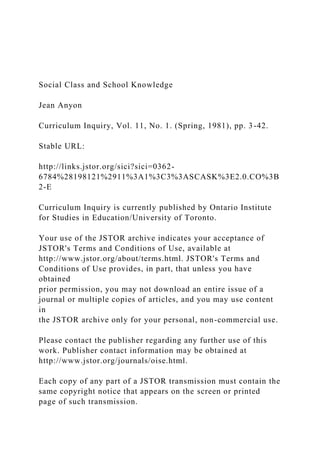 Social Class and School Knowledge
Jean Anyon
Curriculum Inquiry, Vol. 11, No. 1. (Spring, 1981), pp. 3-42.
Stable URL:
http://links.jstor.org/sici?sici=0362-
6784%28198121%2911%3A1%3C3%3ASCASK%3E2.0.CO%3B
2-E
Curriculum Inquiry is currently published by Ontario Institute
for Studies in Education/University of Toronto.
Your use of the JSTOR archive indicates your acceptance of
JSTOR's Terms and Conditions of Use, available at
http://www.jstor.org/about/terms.html. JSTOR's Terms and
Conditions of Use provides, in part, that unless you have
obtained
prior permission, you may not download an entire issue of a
journal or multiple copies of articles, and you may use content
in
the JSTOR archive only for your personal, non-commercial use.
Please contact the publisher regarding any further use of this
work. Publisher contact information may be obtained at
http://www.jstor.org/journals/oise.html.
Each copy of any part of a JSTOR transmission must contain the
same copyright notice that appears on the screen or printed
page of such transmission.
 