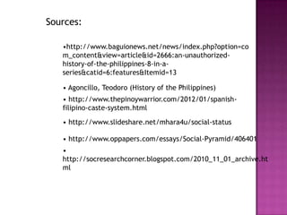 Sources:

   •http://www.baguionews.net/news/index.php?option=co
   m_content&view=article&id=2666:an-unauthorized-
   history-of-the-philippines-8-in-a-
   series&catid=6:features&Itemid=13

   • Agoncillo, Teodoro (History of the Philippines)
   • http://www.thepinoywarrior.com/2012/01/spanish-
   filipino-caste-system.html
   • http://www.slideshare.net/mhara4u/social-status

   • http://www.oppapers.com/essays/Social-Pyramid/406401
   •
   http://socresearchcorner.blogspot.com/2010_11_01_archive.ht
   ml
 