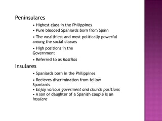Peninsulares
       • Highest class in the Philippines
       • Pure blooded Spaniards born from Spain
       • The wealthiest and most politically powerful
       among the social classes
       • High positions in the
       Government
       • Referred to as Kastilas
Insulares
       • Spaniards born in the Philippines
       • Recieves discrimination from fellow
       Spaniards
       • Enjoy various goverment and church positions
       • A son or daughter of a Spanish couple is an
       insulare
 
