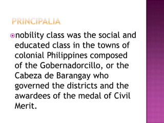 nobility class was the social and
 educated class in the towns of
 colonial Philippines composed
 of the Gobernadorcillo, or the
 Cabeza de Barangay who
 governed the districts and the
 awardees of the medal of Civil
 Merit.
 