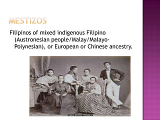 Filipinos of mixed indigenous Filipino
  (Austronesian people/Malay/Malayo-
  Polynesian), or European or Chinese ancestry.
 