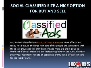 SOCIAL CLASSIFIED SITE A NICE OPTION
FOR BUY AND SELL
Buy and sell classified on social classified website is more effective in
today just because the large numbers of the people are connecting with
the social group and this trend is more and more expanding due to
evolution of social media and the increasing power in the human kind so
put in your requirement note on social site are true and effective means
for the rapid results.
 