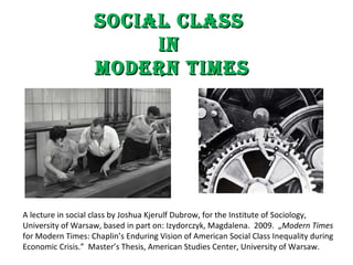 Social Class  in  Modern Times A lecture in social class by Joshua Kjerulf Dubrow, for the Institute of Sociology, University of Warsaw, based in part on: Izydorczyk, Magdalena.  2009.  „ Modern Times  for Modern Times: Chaplin’s Enduring Vision of American Social Class Inequality during Economic Crisis.”  Master’s Thesis, American Studies Center, University of Warsaw.  