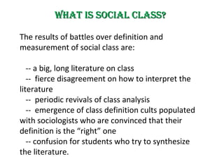 What is Social Class? The results  of battles over definition and measurement of social class  are: --  a big, long literature on class --  fierce disagreement on how to interpret the literature --  periodic revivals of class analysis --  emergence of class definition cults populated with sociologists who are convinced that their definition is the “right” one -- c onfusion for students who try to synthesize the literature. 