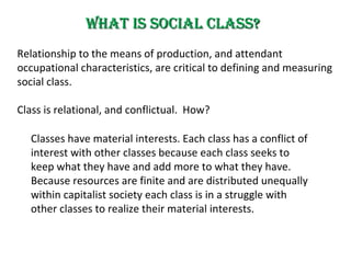 What is Social Class? Relationship to  the means of production , and attendant occupational characteristics,   are  critical to  defining and measuring  social class .   C lass is relational,  and conflictual.  How? Classes  have  material interests.  E ach class has a conflict of interest with other classes because each class seeks to keep what they have and add more to what they have.  Because resources are finite and are distributed unequally within capitalist society each class is in a struggle with other classes to  realize  their material interests.  