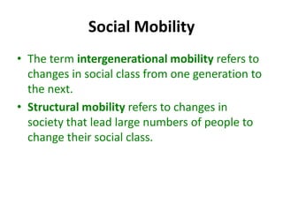 Social Mobility
• The term intergenerational mobility refers to
changes in social class from one generation to
the next.
• Structural mobility refers to changes in
society that lead large numbers of people to
change their social class.
 