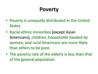Poverty
• Poverty is unequally distributed in the United
States.
• Racial ethnic minorities (except Asian
Americans), children, households headed by
women, and rural Americans are more likely
than others to be poor.
• The poverty rate of the elderly is less than that
of the general population.
 