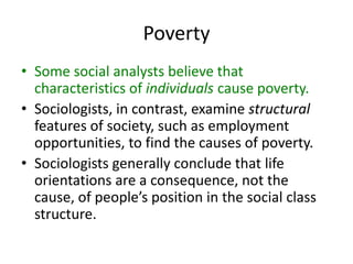 Poverty
• Some social analysts believe that
characteristics of individuals cause poverty.
• Sociologists, in contrast, examine structural
features of society, such as employment
opportunities, to find the causes of poverty.
• Sociologists generally conclude that life
orientations are a consequence, not the
cause, of people’s position in the social class
structure.
 