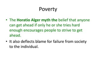 Poverty
• The Horatio Alger myth the belief that anyone
can get ahead if only he or she tries hard
enough encourages people to strive to get
ahead.
• It also deflects blame for failure from society
to the individual.
 
