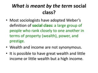 What is meant by the term social
class?
• Most sociologists have adopted Weber’s
definition of social class: a large group of
people who rank closely to one another in
terms of property (wealth), power, and
prestige.
• Wealth and income are not synonymous.
• It is possible to have great wealth and little
income or little wealth but a high income.
 