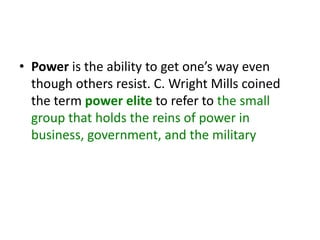 • Power is the ability to get one’s way even
though others resist. C. Wright Mills coined
the term power elite to refer to the small
group that holds the reins of power in
business, government, and the military
 