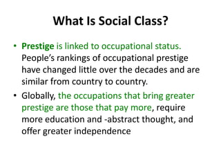 What Is Social Class?
• Prestige is linked to occupational status.
People’s rankings of occupational prestige
have changed little over the decades and are
similar from country to country.
• Globally, the occupations that bring greater
prestige are those that pay more, require
more education and -abstract thought, and
offer greater independence
 