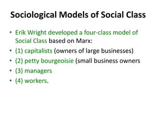 Sociological Models of Social Class
• Erik Wright developed a four-class model of
Social Class based on Marx:
• (1) capitalists (owners of large businesses)
• (2) petty bourgeoisie (small business owners
• (3) managers
• (4) workers.
 