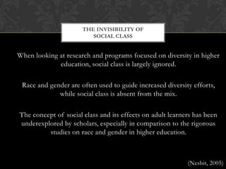When looking at research and programs focused on diversity in higher education, social class is largely ignored.Race and gender are often used to guide increased diversity efforts, while social class is absent from the mix.The concept of social class and its effects on adult learners has been underexplored by scholars, especially in comparison to the rigorous studies on race and gender in higher education.(Nesbit, 2005)The invisibility of social class 