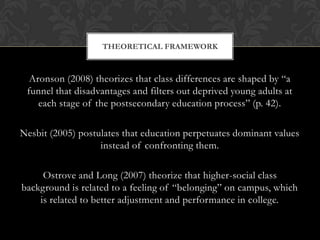 Aronson (2008) theorizes that class differences are shaped by “a funnel that disadvantages and filters out deprived young adults at each stage of the postsecondary education process” (p. 42).Nesbit (2005) postulates that education perpetuates dominant values instead of confronting them.Ostrove and Long (2007) theorize that higher-social class background is related to a feeling of “belonging” on campus, which is related to better adjustment and performance in college.Theoretical framework