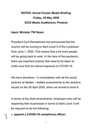 1
Page1
NOTES: Social Cluster Media Briefing
Friday, 28 May 2020
GCIS Media Auditorium, Pretoria
Input: Minister TW Nxesi
President Cyril Ramaphosa has announced that the
country will be moving to Alert Level 3 of the Lockdown
from June 1, 2020. This means that a lot more people
will be going back to work. In the face of the pandemic,
there are important actions that need to be taken to
make sure that we reduce exposure to COVID-19.
We have therefore – in consultation with all the social
partners at Nedlac - drafted amendments to the directive
issued on the 29 April 2020, when we moved to level 4.
In terms of the draft amendments, employers who will be
reopening their businesses in terms of Alert Level 3 will
be required to do the following:
• appoint a COVID-19 compliance officer,
 