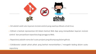 o Git adalah salah satu layanan revisioncontrol yang awalnya dibuat untuklinux.
o Github is bentuk representasi Git dalam bentuk Web App yang menyediakan layanan revision
control dan penyediaanrepository bagi pengguna Web.
o Repositoryadalah nama dari suatu project yangditampungdalam github.
o Collaborator adalah pihak pihak yang berhak menambahkan / mengedit koding dalam suatu
repository
 