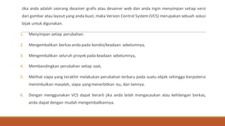 Jika anda adalah seorang desainer grafis atau desainer web dan anda ingin menyimpan setiap versi
dari gambar atau layout yang anda buat, maka Version Control System (VCS) merupakan sebuah solusi
bijak untuk digunakan.
1. Menyimpan setiap perubahan.
2. Mengembalikan berkas anda pada kondisi/keadaan sebelumnya,
3. Mengembalikan seluruh proyek pada keadaan sebelumnya,
4. Membandingkan perubahan setiap saat,
5. Melihat siapa yang terakhir melakukan perubahan terbaru pada suatu objek sehingga berpotensi
menimbulkan masalah, siapa yang menerbitkan isu, dan lainnya.
6. Dengan menggunakan VCS dapat berarti jika anda telah mengacaukan atau kehilangan berkas,
anda dapat dengan mudah mengembalikannya.
 