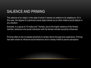 SALIENCE AND PRIMING
The salience of an object, is the state of which it stands out relative to its neighbours. Or in
this case, the degree of a particular social object stands out to other relative social objects in
any situation.
Example. In a group of 10 males and 1 female, due to the higher salience of the female
member, behaviour and social interaction with the female member would be influenced.
Priming refers to the increased sensitivity to certain stimuli through prior experience. Priming
has been shown to influence social behaviour and is closely linked to person perception.
 