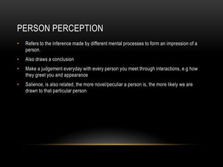 PERSON PERCEPTION
• Refers to the inference made by different mental processes to form an impression of a
person.
• Also draws a conclusion
• Make a judgement everyday with every person you meet through interactions, e.g how
they greet you and appearance
• Salience, is also related, the more novel/peculiar a person is, the more likely we are
drawn to that particular person
 