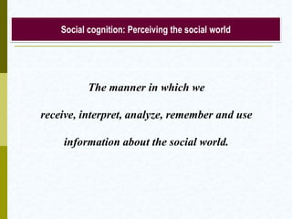 Social cognition: Perceiving the social world

The manner in which we
receive, interpret, analyze, remember and use
information about the social world.

 