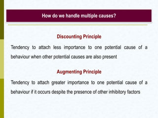 How do we handle multiple causes?

Discounting Principle
Tendency to attach less importance to one potential cause of a
behaviour when other potential causes are also present
Augmenting Principle
Tendency to attach greater importance to one potential cause of a
behaviour if it occurs despite the presence of other inhibitory factors

 