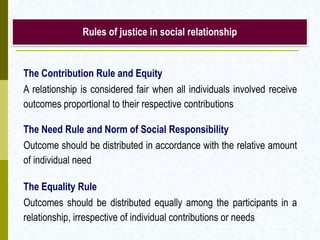 Rules of justice in social relationship

The Contribution Rule and Equity
A relationship is considered fair when all individuals involved receive
outcomes proportional to their respective contributions
The Need Rule and Norm of Social Responsibility
Outcome should be distributed in accordance with the relative amount
of individual need
The Equality Rule
Outcomes should be distributed equally among the participants in a
relationship, irrespective of individual contributions or needs

 