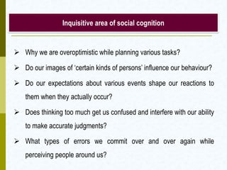 Inquisitive area of social cognition

 Why we are overoptimistic while planning various tasks?
 Do our images of ‘certain kinds of persons’ influence our behaviour?
 Do our expectations about various events shape our reactions to

them when they actually occur?
 Does thinking too much get us confused and interfere with our ability
to make accurate judgments?

 What types of errors we commit over and over again while
perceiving people around us?

 