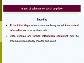 Impact of schemas on social cognition

Encoding
 At the initial stage, when schema are being formed, inconsistent
information are more easily encoded
 Once schema are formed information consistent with the
schema are more readily encoded and stored

 