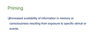 Priming
Increased availability of information in memory or
consciousness resulting from exposure to specific stimuli or
events.
 