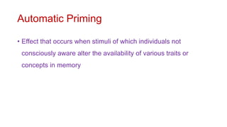 Automatic Priming
• Effect that occurs when stimuli of which individuals not
consciously aware alter the availability of various traits or
concepts in memory
 