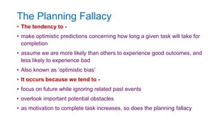 The Planning Fallacy
• The tendency to -
• make optimistic predictions concerning how long a given task will take for
completion
• assume we are more likely than others to experience good outcomes, and
less likely to experience bad
• Also known as ‘optimistic bias’
• It occurs because we tend to -
• focus on future while ignoring related past events
• overlook important potential obstacles
• as motivation to complete task increases, so does the planning fallacy
 
